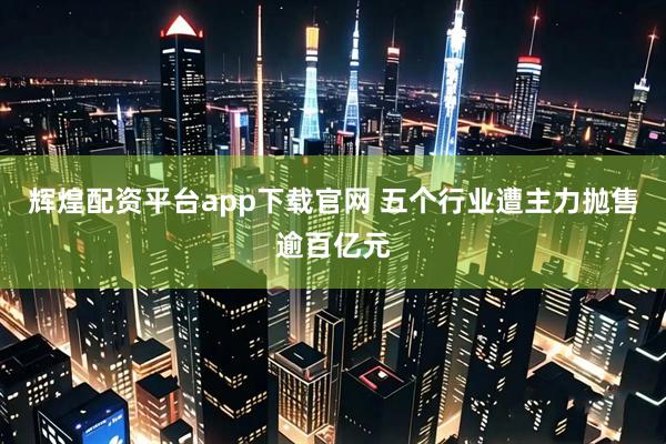 辉煌配资平台app下载官网 五个行业遭主力抛售逾百亿元