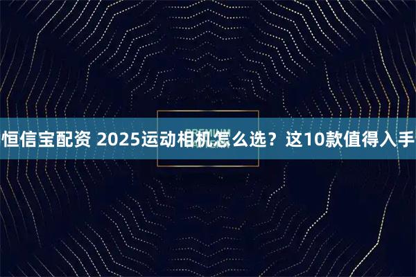 恒信宝配资 2025运动相机怎么选？这10款值得入手