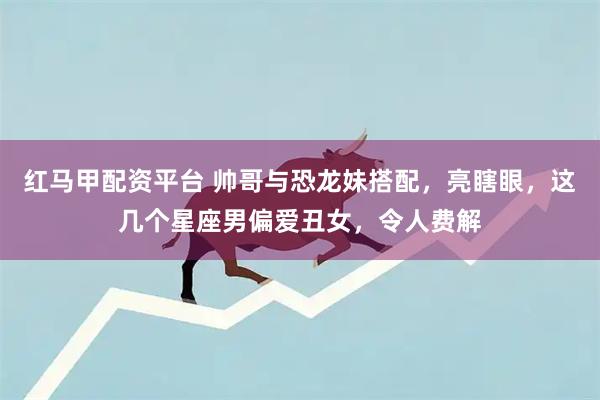 红马甲配资平台 帅哥与恐龙妹搭配,亮瞎眼,这几个星座男偏爱丑女,令人费解
