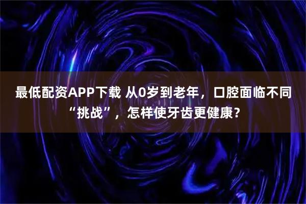 最低配资APP下载 从0岁到老年，口腔面临不同“挑战”，怎样使牙齿更健康？