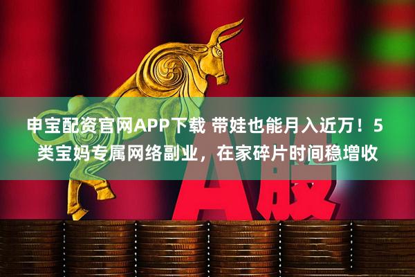 申宝配资官网APP下载 带娃也能月入近万!5 类宝妈专属网络副业,在家碎片时间稳增收