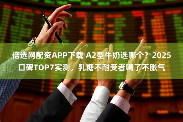 倍选网配资APP下载 A2型牛奶选哪个？2025口碑TOP7实测，乳糖不耐受者喝了不胀气