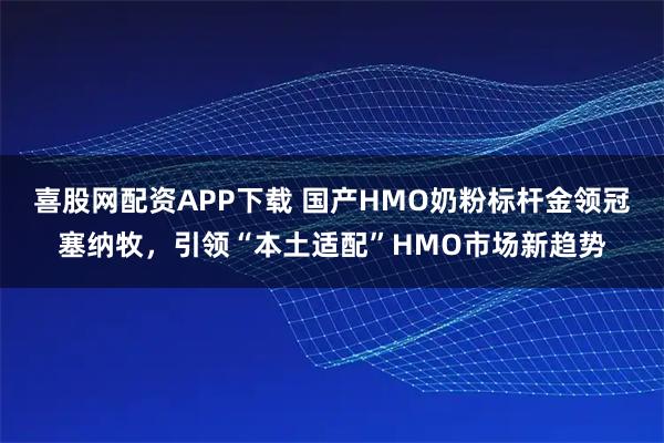 喜股网配资APP下载 国产HMO奶粉标杆金领冠塞纳牧,引领“本土适配”HMO市场新趋势