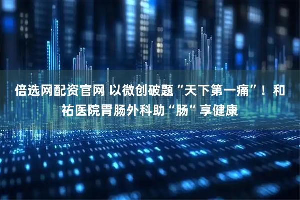 倍选网配资官网 以微创破题“天下第一痛”！和祐医院胃肠外科助“肠”享健康