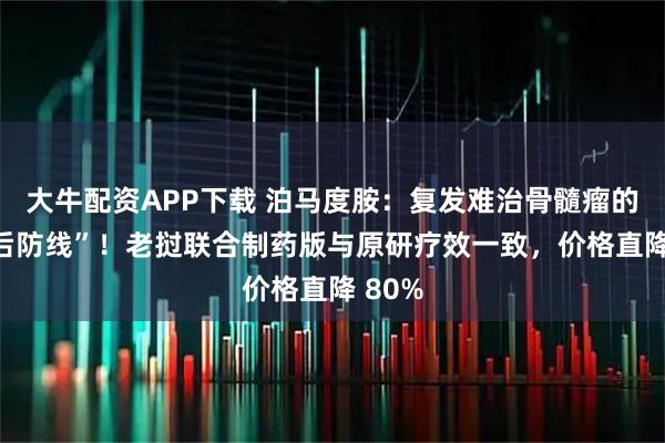 大牛配资APP下载 泊马度胺：复发难治骨髓瘤的 “最后防线”！老挝联合制药版与原研疗效一致，价格直降 80%