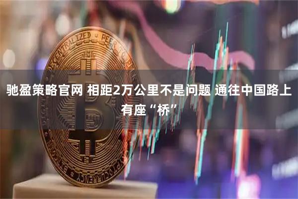 驰盈策略官网 相距2万公里不是问题 通往中国路上有座“桥”