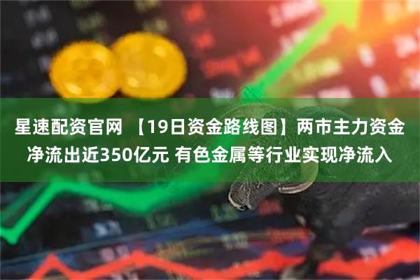 星速配资官网 【19日资金路线图】两市主力资金净流出近350亿元 有色金属等行业实现净流入