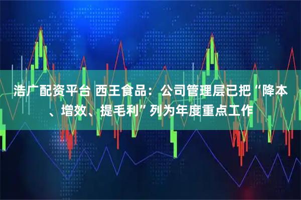 浩广配资平台 西王食品：公司管理层已把“降本、增效、提毛利”列为年度重点工作