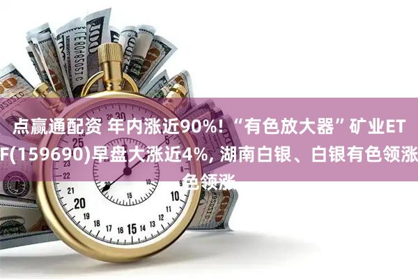 点赢通配资 年内涨近90%! “有色放大器”矿业ETF(159690)早盘大涨近4%, 湖南白银、白银有色领涨