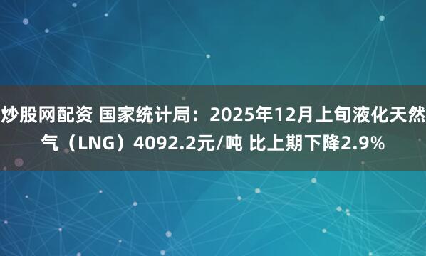 炒股网配资 国家统计局：2025年12月上旬液化天然气（LNG）4092.2元/吨 比上期下降2.9%