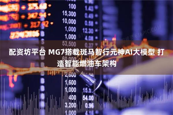 配资坊平台 MG7搭载斑马智行元神AI大模型 打造智能燃油车架构