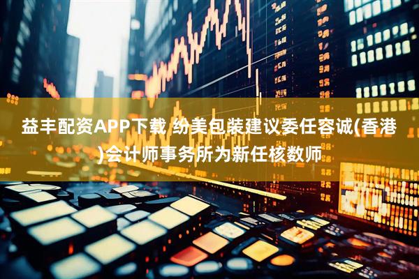 益丰配资APP下载 纷美包装建议委任容诚(香港)会计师事务所为新任核数师