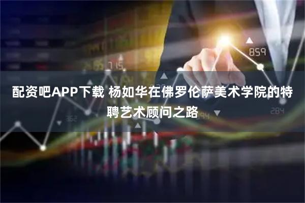配资吧APP下载 杨如华在佛罗伦萨美术学院的特聘艺术顾问之路
