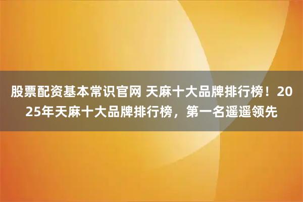 股票配资基本常识官网 天麻十大品牌排行榜！2025年天麻十大品牌排行榜，第一名遥遥领先