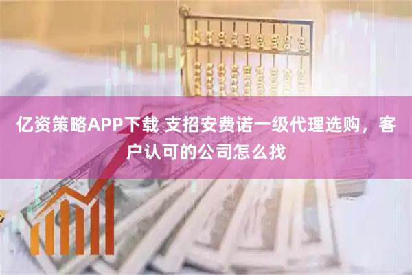 亿资策略APP下载 支招安费诺一级代理选购,客户认可的公司怎么找