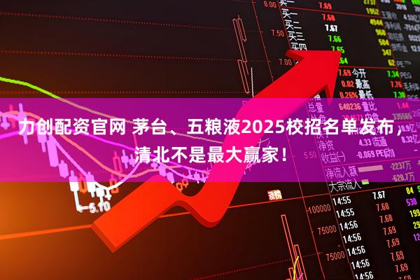 力创配资官网 茅台、五粮液2025校招名单发布，清北不是最大赢家！