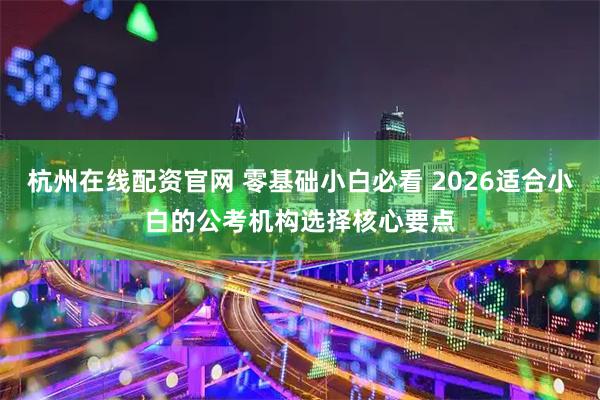 杭州在线配资官网 零基础小白必看 2026适合小白的公考机构选择核心要点