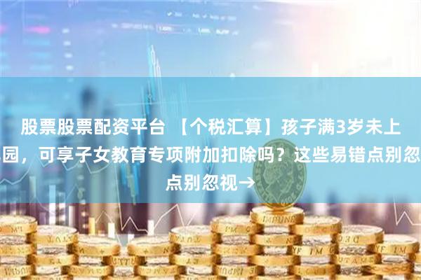股票股票配资平台 【个税汇算】孩子满3岁未上幼儿园,可享子女教育专项附加扣除吗?这些易错点别忽视→
