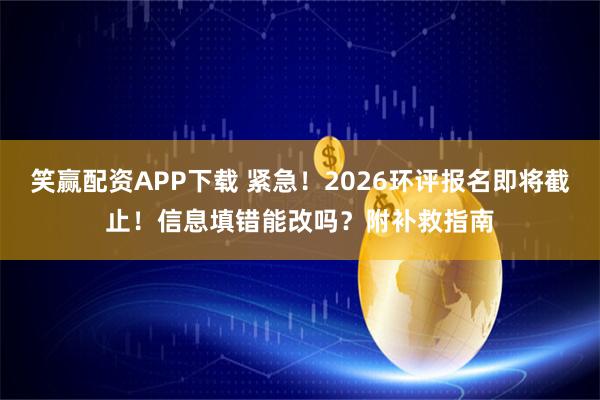笑赢配资APP下载 紧急！2026环评报名即将截止！信息填错能改吗？附补救指南