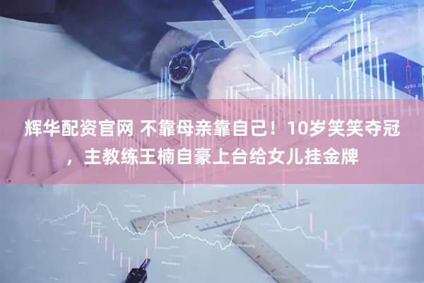 辉华配资官网 不靠母亲靠自己!10岁笑笑夺冠,主教练王楠自豪上台给女儿挂金牌