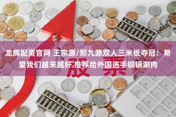 龙辉配资官网 王宗源/郑九源双人三米板夺冠：希望我们越来越好 推荐给外国选手铜锅涮肉